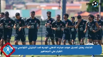 الاتحاد يعلن تعديل موعد مباراة الأهلي الودية ضد البنزرتي التونسي وتأثير القرار على الجماهير